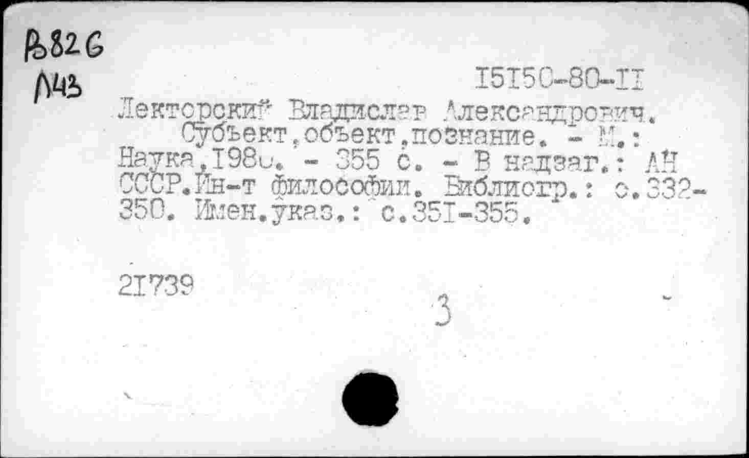 ﻿ЦШ
1515С-80-П
Лекторский Владасла.р Александрович.
Субъект,объект.познание. - : Наика,Т98и. - 355 с. - В нздзаг.: АН СССР.Ин-т философии. Втблиогр.: с. 332 350. йлен. указ.:" с. 351-355.
21739